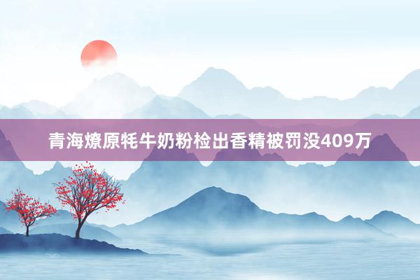 青海燎原牦牛奶粉检出香精被罚没409万