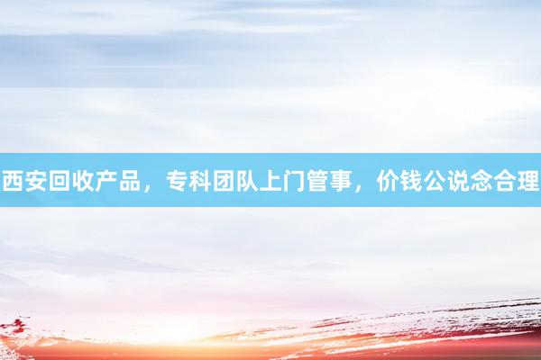 西安回收产品，专科团队上门管事，价钱公说念合理